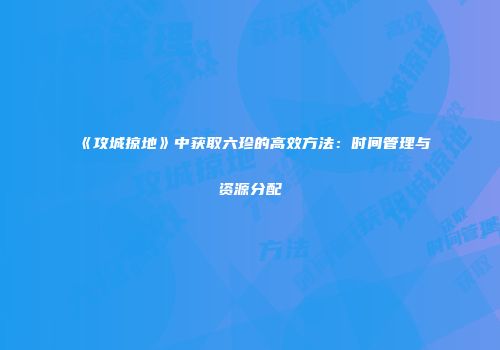 《攻城掠地》中获取六珍的高效方法：时间管理与资源分配