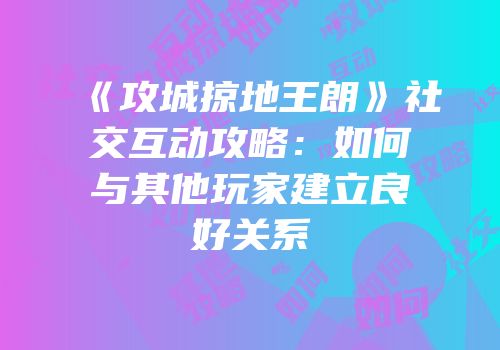 《攻城掠地王朗》社交互动攻略：如何与其他玩家建立良好关系