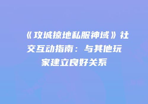 《攻城掠地私服神域》社交互动指南：与其他玩家建立良好关系
