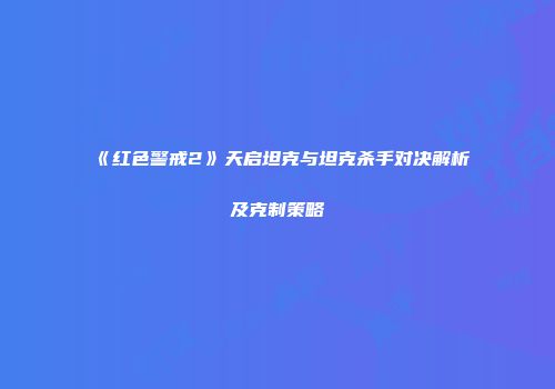 《红色警戒2》天启坦克与坦克杀手对决解析及克制策略