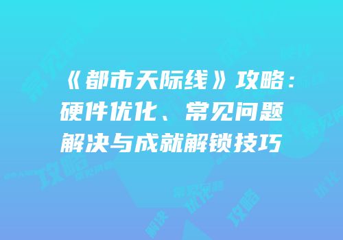 《都市天际线》攻略：硬件优化、常见问题解决与成就解锁技巧
