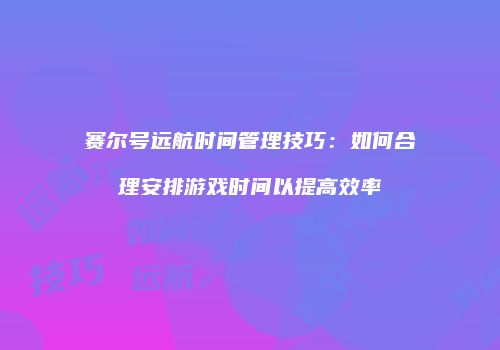 赛尔号远航时间管理技巧：如何合理安排游戏时间以提高效率