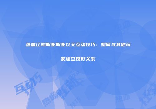 热血江湖职业职业社交互动技巧：如何与其他玩家建立良好关系