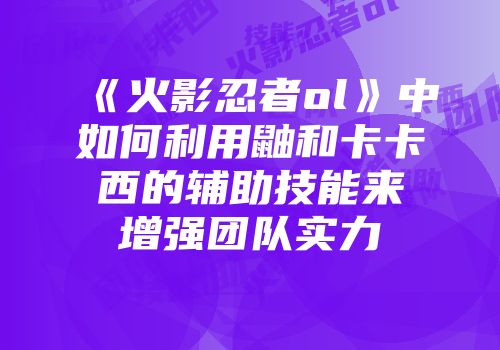 《火影忍者ol》中如何利用鼬和卡卡西的辅助技能来增强团队实力
