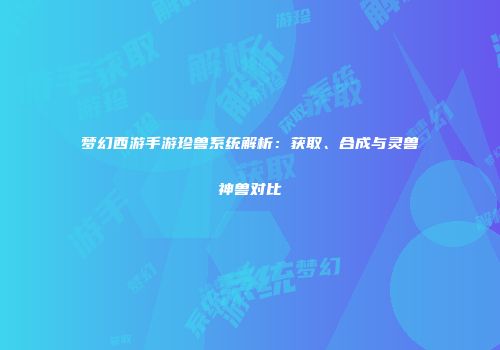 梦幻西游手游珍兽系统解析：获取、合成与灵兽神兽对比