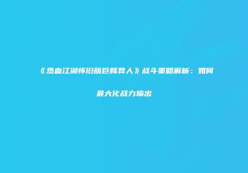 《热血江湖怀旧版巨臂异人》战斗策略解析：如何最大化战力输出