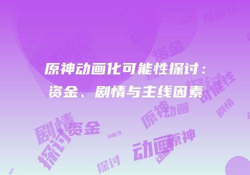 原神动画化可能性探讨：资金、剧情与主线因素