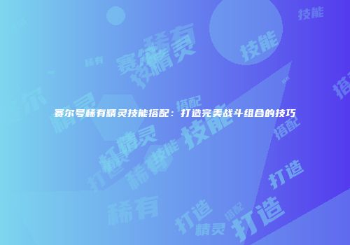 赛尔号稀有精灵技能搭配：打造完美战斗组合的技巧
