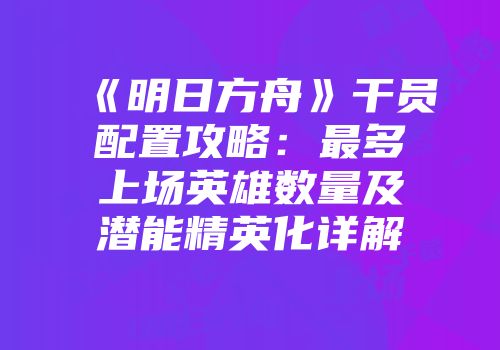 《明日方舟》干员配置攻略：最多上场英雄数量及潜能精英化详解