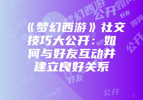 《梦幻西游》社交技巧大公开：如何与好友互动并建立良好关系