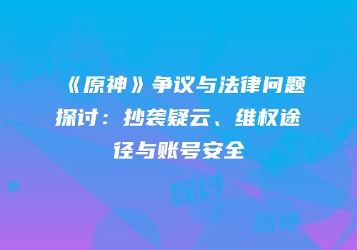 《原神》争议与法律问题探讨：抄袭疑云、维权途径与账号安全