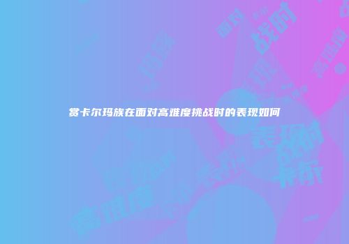 赏卡尔玛族在面对高难度挑战时的表现如何
