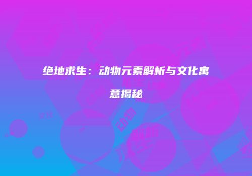 绝地求生：动物元素解析与文化寓意揭秘