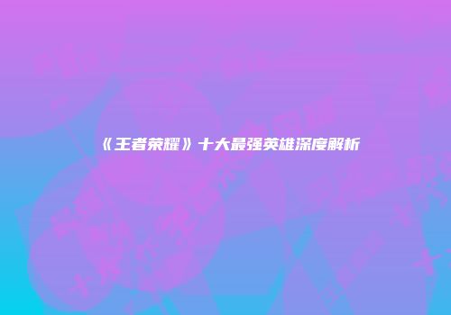 《王者荣耀》十大最强英雄深度解析
