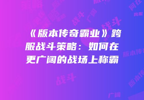 《版本传奇霸业》跨服战斗策略：如何在更广阔的战场上称霸