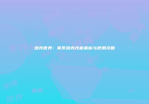 坦克世界：英系坦克性能解析与使用攻略