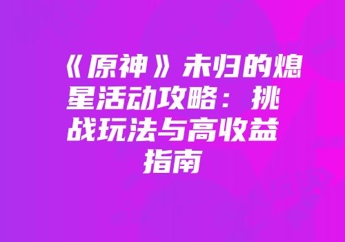 《原神》未归的熄星活动攻略：挑战玩法与高收益指南