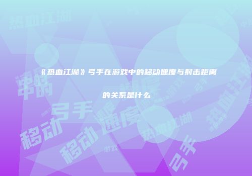 《热血江湖》弓手在游戏中的移动速度与射击距离的关系是什么