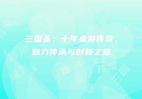 三国杀：十年桌游传奇，魅力传承与创新之路