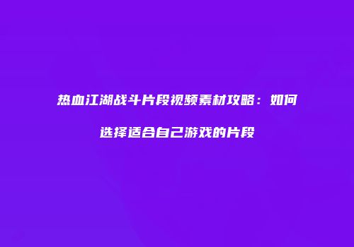 热血江湖战斗片段视频素材攻略：如何选择适合自己游戏的片段