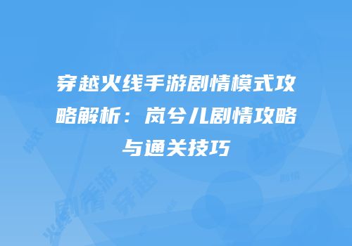 穿越火线手游剧情模式攻略解析：岚兮儿剧情攻略与通关技巧