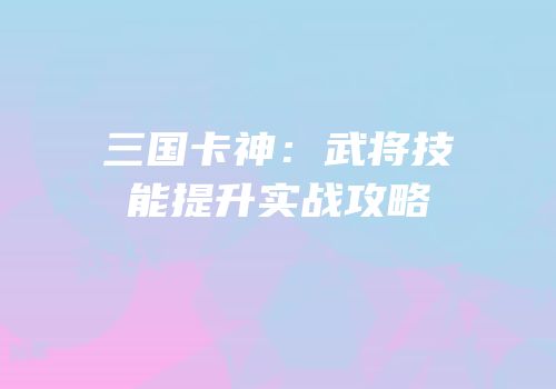 三国卡神：武将技能提升实战攻略