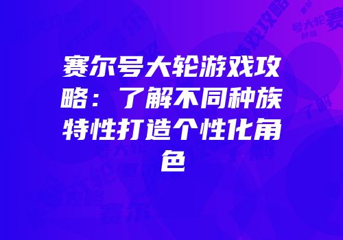 赛尔号大轮游戏攻略：了解不同种族特性打造个性化角色