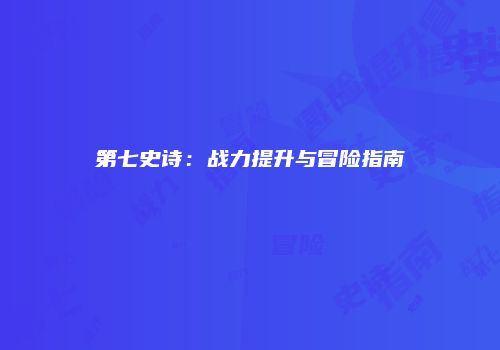 第七史诗：战力提升与冒险指南
