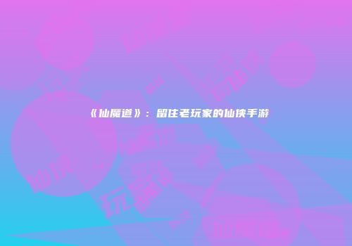 《仙魔道》：留住老玩家的仙侠手游