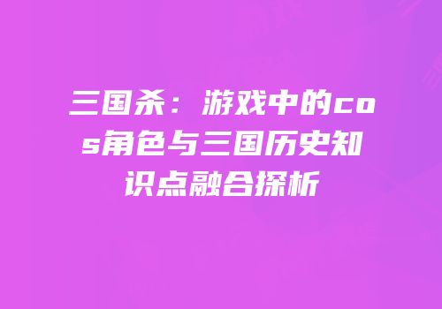三国杀：游戏中的cos角色与三国历史知识点融合探析