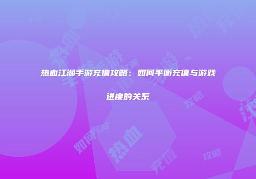 热血江湖手游充值攻略：如何平衡充值与游戏进度的关系