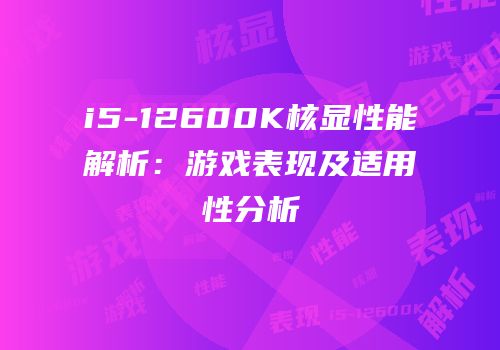 i5-12600K核显性能解析：游戏表现及适用性分析
