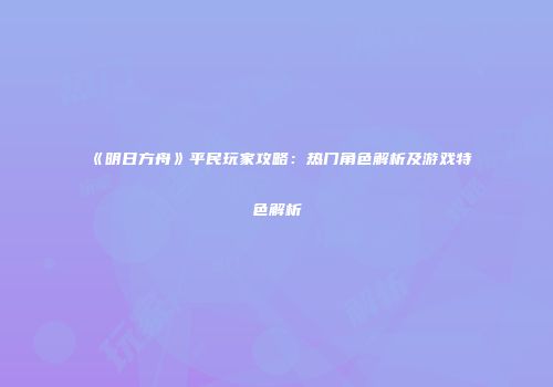 《明日方舟》平民玩家攻略：热门角色解析及游戏特色解析