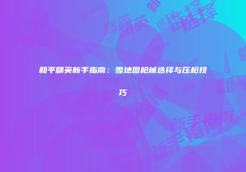 和平精英新手指南：雪地图枪械选择与压枪技巧