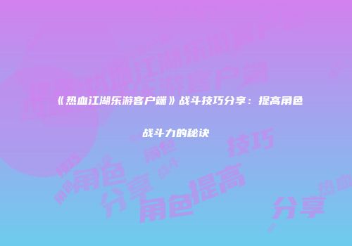《热血江湖乐游客户端》战斗技巧分享：提高角色战斗力的秘诀