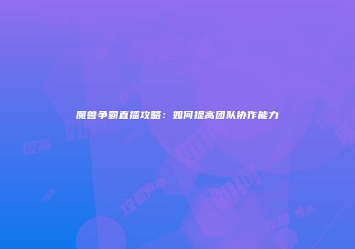 魔兽争霸直播攻略：如何提高团队协作能力