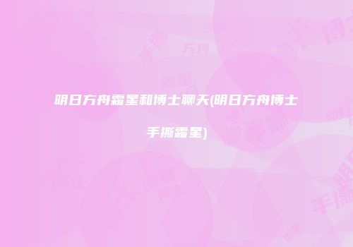 明日方舟霜星和博士聊天(明日方舟博士手撕霜星)