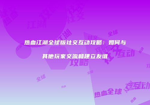 热血江湖全球版社交互动攻略：如何与其他玩家交流和建立友谊