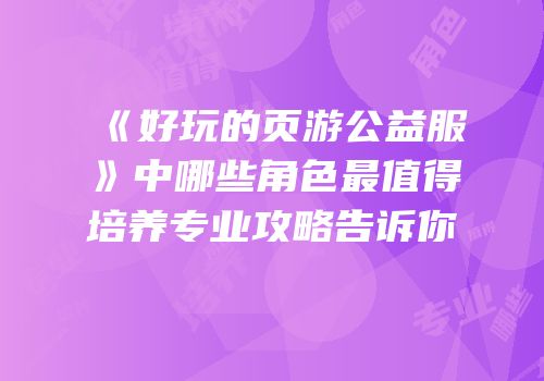 《好玩的页游公益服》中哪些角色最值得培养专业攻略告诉你