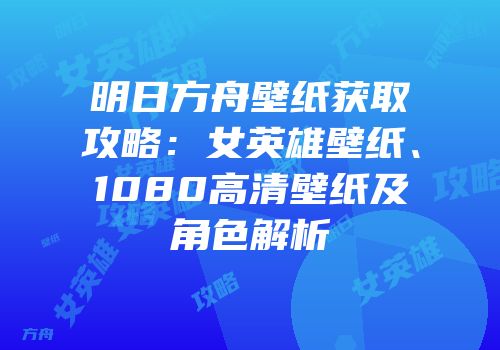 明日方舟壁纸获取攻略：女英雄壁纸、1080高清壁纸及角色解析