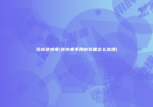 完成逆水寒(逆水寒不用的装备怎么处理)