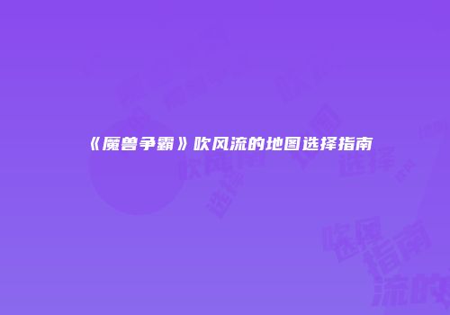《魔兽争霸》吹风流的地图选择指南