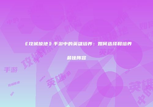 《攻城掠地》手游中的英雄培养：如何选择和培养最佳阵容