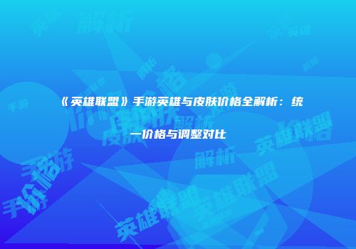 《英雄联盟》手游英雄与皮肤价格全解析：统一价格与调整对比