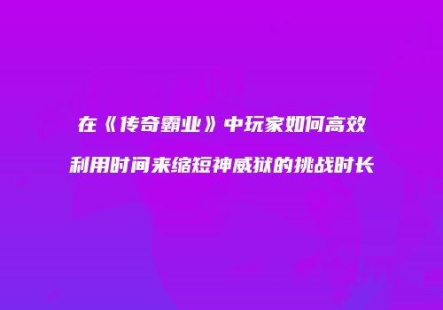 在《传奇霸业》中玩家如何高效利用时间来缩短神威狱的挑战时长