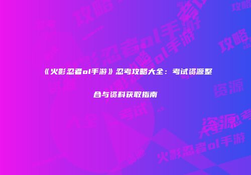 《火影忍者ol手游》忍考攻略大全：考试资源整合与资料获取指南