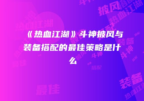 《热血江湖》斗神披风与装备搭配的最佳策略是什么