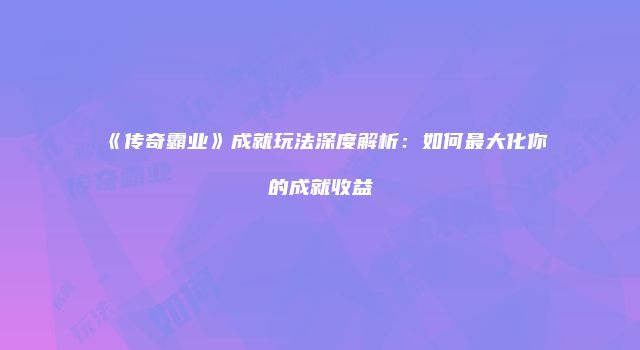 《传奇霸业》成就玩法深度解析：如何最大化你的成就收益