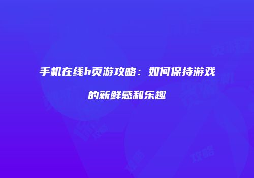 手机在线h页游攻略：如何保持游戏的新鲜感和乐趣