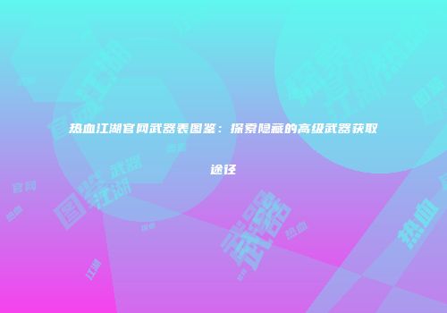 热血江湖官网武器表图鉴：探索隐藏的高级武器获取途径